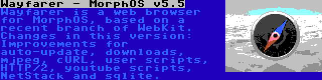 Wayfarer - MorphOS v5.5 | Wayfarer is a web browser for MorphOS, based on a recent branch of WebKit. Changes in this version: Improvements for auto-update, downloads, mjpeg, cURL, user scripts, HTTP/2, youtube scripts, NetStack and sqlite.