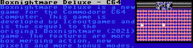 Boxnightmare Deluxe - C64 | Boxnightmare Deluxe is a new game for the Commodore C64 computer. This game is developed by Iceoutgames and is the sequel to the original Boxnightmare (2021) game. The features are more box merging action, new pixels and more bonus modes.