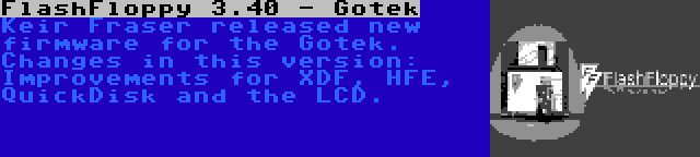 FlashFloppy 3.40 - Gotek | Keir Fraser released new firmware for the Gotek. Changes in this version: Improvements for XDF, HFE, QuickDisk and the LCD.