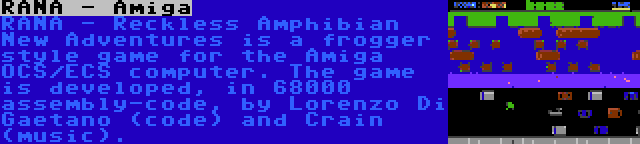 RANA - Amiga | RANA - Reckless Amphibian New Adventures is a frogger style game for the Amiga OCS/ECS computer. The game is developed, in 68000 assembly-code, by Lorenzo Di Gaetano (code) and Crain (music).