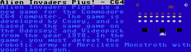 Alien Invaders Plus! - C64 | Alien Invaders Plus! is a new game for the Commodore C64 computer. The game is developed by Codey, and is based on the same game on the Odessey2 and Videopack from the year 1978. In the game, you must defeat the robotic army of Merciless Monstroth with your laser-gun.