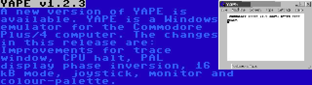 YAPE v1.2.3 | A new version of YAPE is available. YAPE is a Windows emulator for the Commodore Plus/4 computer. The changes in this release are: Improvements for trace window, CPU halt, PAL display phase inversion, 16 kB mode, joystick, monitor and colour-palette.