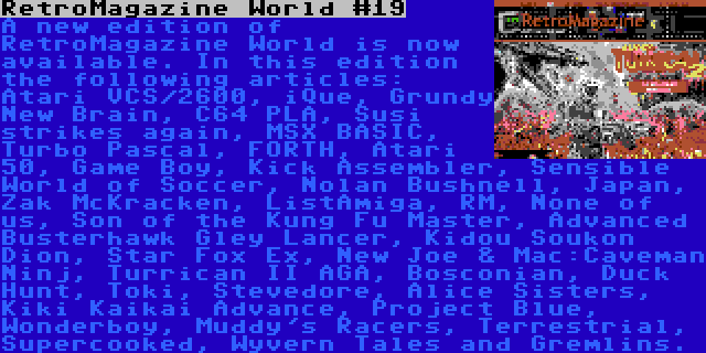 RetroMagazine World #19 | A new edition of RetroMagazine World is now available. In this edition the following articles: Atari VCS/2600, iQue, Grundy New Brain, C64 PLA, Susi strikes again, MSX BASIC, Turbo Pascal, FORTH, Atari 50, Game Boy, Kick Assembler, Sensible World of Soccer, Nolan Bushnell, Japan, Zak McKracken, ListAmiga, RM, None of us, Son of the Kung Fu Master, Advanced Busterhawk Gley Lancer, Kidou Soukon Dion, Star Fox Ex, New Joe & Mac:Caveman Ninj, Turrican II AGA, Bosconian, Duck Hunt, Toki, Stevedore, Alice Sisters, Kiki Kaikai Advance, Project Blue, Wonderboy, Muddy's Racers, Terrestrial, Supercooked, Wyvern Tales and Gremlins.