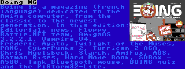 Boing #6 | Boing is a magazine (French language) dedicated to the Amiga computer, from the classic to the newest generation. In this edition: Editorial, news, Floppy Battle.NET team, AmigaOS 3.2.2.1, Vampire V4, Frédéric Ayato, Twilight of the Muses, PANG, CyberPunks 2, Turrican 2 AGA, Chris Huelsbeck, Starch, AmiFox, AGS, Batman Rises, Hard Mode Book, SDBox - A500, Tank Bluetooth mouse, BOING quiz and the PiStorm32-Lite.