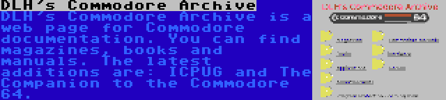 DLH's Commodore Archive | DLH's Commodore Archive is a web page for Commodore documentation. You can find magazines, books and manuals. The latest additions are: ICPUG and The Companion to the Commodore 64.
