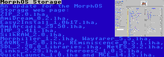 MorphOS Storage | An update for the MorphOS Storage web page: ZIP_2.0.lha, AmiDream_0.2.lha, Easy2Install_1.0b17.lha, AmiArcadia_29.50.lha, IMP_3.411.lha, SilkRAW_2.0.lha, Morphiller_1.2.lha, Wayfarer_5.5.lha, EAQNE-1_2.0.lha, REminiscence_0.5.1.lha, SDL_2.28.0_Libraries.lha, NetFS_3.2.lha, Links_2.29.lha, fheroes2_1.0.5.lha, QuickLaunch_1.0.lha and MCE_14.15.lha.