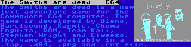 The Smiths are dead - C64 | The Smiths are dead is a new text adventure game for the Commodore C64 computer. The game is developed by Bieno, Narcisound, Karmic, Chema Enguita, DOM, Team Kali, Stephen Wright and Elweezo. The game is available in a .tap, .d64, .prg and .crt file.