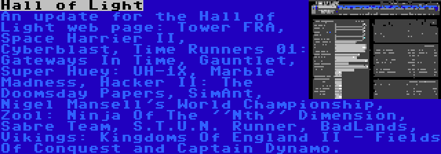 Hall of Light | An update for the Hall of Light web page: Tower FRA, Space Harrier II, Cyberblast, Time Runners 01: Gateways In Time, Gauntlet, Super Huey: UH-1X, Marble Madness, Hacker II: The Doomsday Papers, SimAnt, Nigel Mansell's World Championship, Zool: Ninja Of The ''Nth'' Dimension, Sabre Team, S.T.U.N. Runner, BadLands, Vikings: Kingdoms Of England II - Fields Of Conquest and Captain Dynamo.