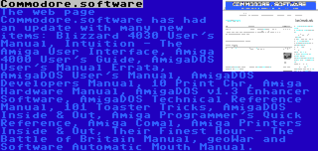 Commodore.software | The web page Commodore.software has had an update with many new items: Blizzard 4030 User's Manual, Intuition - The Amiga User Interface, Amiga 4000 User's Guide, AmigaDOS User's Manual Errata, AmigaDOS User's Manual, AmigaDOS Developers Manual, 10 Print Chr, Amiga Hardware Manual, AmigaDOS v1.3 Enhancer Software, AmigaDOS Technical Reference Manual, 101 Toaster Tricks, AmigaDOS Inside & Out, Amiga Programmer's Quick Reference, Amiga Comal, Amiga Printers Inside & Out, Their Finest Hour - The Battle of Britain Manual, geoWar and Software Automatic Mouth Manual.