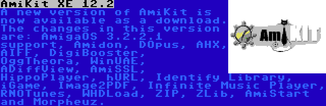 AmiKit XE 12.2 | A new version of AmiKit is now available as a download. The changes in this version are: AmigaOS 3.2.2.1 support, Amidon, DOpus, AHX, AIFF, DigiBooster, OggTheora, WinUAE, ADiffView, AmiSSL, HippoPlayer, hURL, Identify Library, iGame, Image2PDF, Infinite Music Player, RNOTunes, WHDLoad, ZIP, ZLib, AmiStart and Morpheuz.