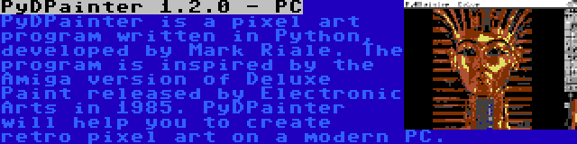 PyDPainter 1.2.0 - PC | PyDPainter is a pixel art program written in Python, developed by Mark Riale. The program is inspired by the Amiga version of Deluxe Paint released by Electronic Arts in 1985. PyDPainter will help you to create retro pixel art on a modern PC.