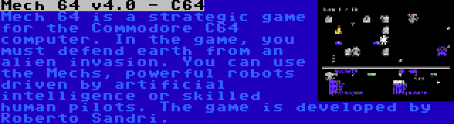 Mech 64 v4.0 - C64 | Mech 64 is a strategic game for the Commodore C64 computer. In the game, you must defend earth from an alien invasion. You can use the Mechs, powerful robots driven by artificial intelligence or skilled human pilots. The game is developed by Roberto Sandri.