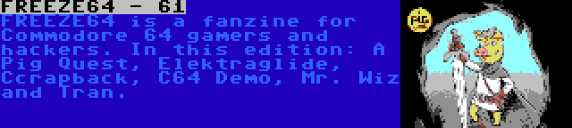 FREEZE64 - 61 | FREEZE64 is a fanzine for Commodore 64 gamers and hackers. In this edition: A Pig Quest, Elektraglide, Ccrapback, C64 Demo, Mr. Wiz and Tran.