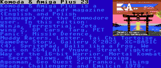 Komoda & Amiga Plus 23 | Komoda & Amiga Plus is a printed and a pdf magazine (English and Polish language) for the Commodore user. In this edition: Ninja, Terrestrial, Zeta wing 2, GP Cars, Targ, PET Panic!, Missle Defence, Muddy Racers, Lester, Tai Chi Tortoise, GameDev Story, Gallery X'2023, XC=BASIC (4), SpritePad, Balls lika a Frog, We beat on C64, Alf Yngve, Street Fighter, Way of the 16-bit Warrior, Mortal Kombat - Secret blows, 4D Sports Boxing, Agonman, Geo Quest 2, Franko, Talking Heads, Challengers and Emilcin 1978.