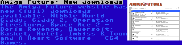 Amiga Future: New downloads | The Amiga Future website has new (full) downloads available: Wibble World Giddy, Giddy 2, Operation Firestorm, Space Ace 2 - Borfs Revenge, Bauersoft: Basket, Hotel, Imbiss & Toon and A-Heart Software - C64 Games.