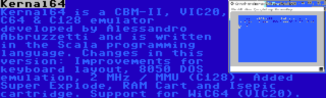 Kernal64 | Kernal64 is a CBM-II, VIC20, C64 & C128 emulator developed by Alessandro Abbruzzetti and is written in the Scala programming language. Changes in this version: Improvements for keyboard layout, 8050 DOS emulation, 2 MHz / MMU (C128). Added Super Explode, RAM Cart and Isepic cartridge. Support for WiC64 (VIC20).