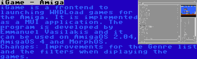 iGame - Amiga | iGame is a frontend to launching WHDLoad games for the Amiga. It is implemented as a MUI application. The program is developed by Emmanuel Vasilakis and it can be used on AmigaOS 2.04, AmigaOS 4 and MorphOS. Changes: Improvements for the Genre list and the filters when diplaying the games.