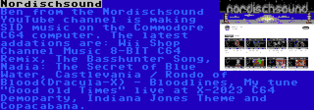Nordischsound | Ben from the Nordischsound YouTube channel is making SID music on the Commodore C64 computer. The latest addations are: Wii Shop Channel Music 8-BIT C64 Remix, The Basshunter Song, Nadia: The Secret of Blue Water, Castlevania / Rondo of Blood(Dracula-X) - Bloodlines, My tune Good old Times live at X-2023 C64 Demoparty, Indiana Jones Theme and Copacabana.