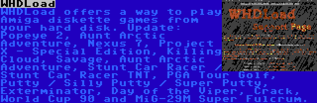 WHDLoad | WHDLoad offers a way to play Amiga diskette games from your hard disk. Update: Popeye 2, Aunt Arctic Adventure, Nexus 7, Project X - Special Edition, Killing Cloud, Savage, Aunt Arctic Adventure, Stunt Car Racer / Stunt Car Racer TNT, PGA Tour Golf, Putty / Silly Putty / Super Putty, Exterminator, Day of the Viper, Crack, World Cup 90 and MiG-29M Super Fulcrum.