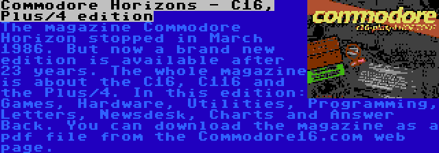 Commodore Horizons - C16, Plus/4 edition | The magazine Commodore Horizon stopped in March 1986. But now a brand new edition is available after 23 years. The whole magazine is about the C16, C116 and the Plus/4. In this edition: Games, Hardware, Utilities, Programming, Letters, Newsdesk, Charts and Answer Back. You can download the magazine as a pdf file from the Commodore16.com web page.