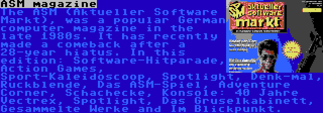 ASM magazine | The ASM (Aktueller Software Markt), was a popular German computer magazine in the late 1980s. It has recently made a comeback after a 28-year hiatus. In this edition: Software-Hitparade, Action Games, Sport-Kaleidoscoop, Spotlight, Denk-mal, Ruckblende, Das ASM-Spiel, Adventure Corner, Schachecke, Konsole: 40 Jahre Vectrex, Spotlight, Das Gruselkabinett, Gesammelte Werke and Im Blickpunkt.