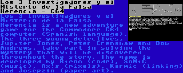 Los 3 Investigadores y el Misterio de la Falsa Herencia - C64 | Los 3 Investigadores y el Misterio de la Falsa Herencia is a new adventure game for the Commodore C64 computer (Spanish language). The three young detectives, Jupiter Jones, Peter Crenshaw and Bob Andrews, take part in solving the mystery that will be discovered throughout the story. The game is developed by Bieno (code), SoNiC (music), Ax!s (pixels), Karmic (linking) and Josepzin (paper art).