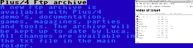 Plus/4 Ftp archive | A new Ftp archive is available with Plus/4 demo's, documentation, games, magazines, parties and tools. The archive will be kept up to date by Luca. All changes are available in the txt file in the main folder.