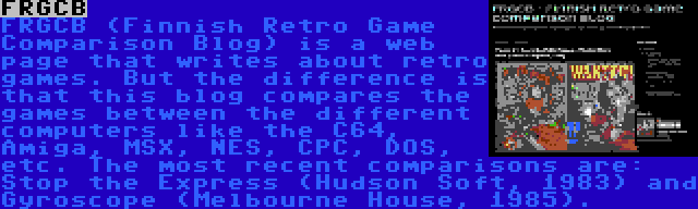 FRGCB | FRGCB (Finnish Retro Game Comparison Blog) is a web page that writes about retro games. But the difference is that this blog compares the games between the different computers like the C64, Amiga, MSX, NES, CPC, DOS, etc. The most recent comparisons are: Stop the Express (Hudson Soft, 1983) and Gyroscope (Melbourne House, 1985).