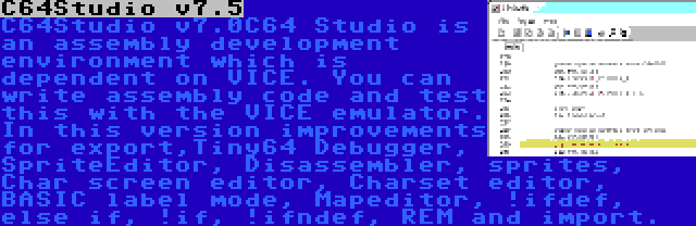 C64Studio v7.5 | C64 Studio is an assembly development environment which is dependent on VICE. You can write assembly code and test this with the VICE emulator. In this version improvements for export,Tiny64 Debugger, SpriteEditor, Disassembler, sprites, Char screen editor, Charset editor, BASIC label mode, Mapeditor, !ifdef, else if, !if, !ifndef, REM and import.