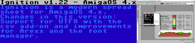 Ignition v1.22 - AmigaOS 4.x | Ignition is a modern spread sheet for AmigaOS 4.x. Changes in this version: Support for UTF8 with the csv add-on and improvements for Arexx and the font manager.