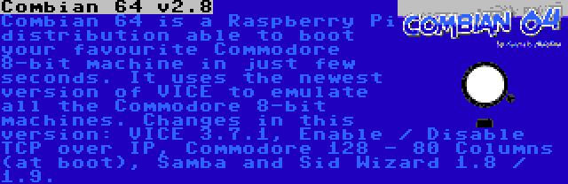 Combian 64 v3.7 | Combian 64 is a Raspberry Pi distribution able to boot your favourite Commodore 8-bit machine in just few seconds. It uses the newest version of VICE to emulate all the Commodore 8-bit machines. Changes in this version: VICE 3.7.1, Enable / Disable TCP over IP, Commodore 128 - 80 Columns (at boot), Samba and Sid Wizard 1.8 / 1.9.