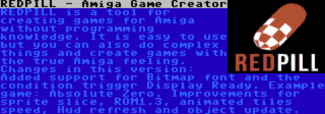 REDPILL - Amiga Game Creator | REDPILL is a tool for creating games for Amiga without programming knowledge. It is easy to use but you can also do complex things and create games with the true Amiga feeling. Changes in this version: Added support for Bitmap font and the condition trigger Display Ready. Example game: Absolute Zero. Improvements for sprite slice, ROM1.3, animated tiles speed, Hud refresh and object update.