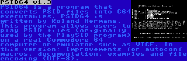 PSID64 v1.3 | PSID64 is a program that converts PSID files into C64 executables. PSID64 is written by Roland Hermans. This program allows users to play PSID files (originally used by the PlaySID program) on a real Commodore 64 computer or emulator such as VICE. In this version: Improvements for autoconf macros, documentation, examples and file encoding (UTF-8).