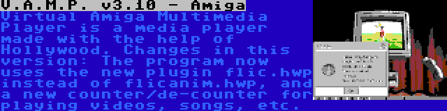 V.A.M.P. v3.10 - Amiga | Virtual Amiga Multimedia Player is a media player made with the help of Hollywood. Changes in this version: The program now uses the new plugin flic.hwp instead of flicanim.hwp, and a new counter/de-counter for playing videos, songs, etc.