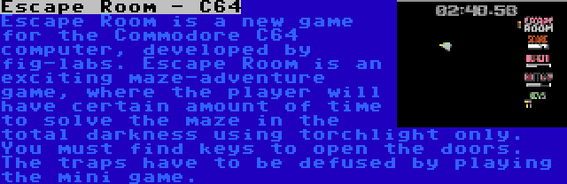 Escape Room - C64 | Escape Room is a new game for the Commodore C64 computer, developed by fig-labs. Escape Room is an exciting maze-adventure game, where the player will have certain amount of time to solve the maze in the total darkness using torchlight only. You must find keys to open the doors. The traps have to be defused by playing the mini game.