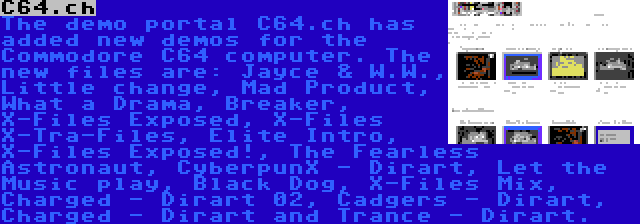 C64.ch | The demo portal C64.ch has added new demos for the Commodore C64 computer. The new files are: Jayce & W.W., Little change, Mad Product, What a Drama, Breaker, X-Files Exposed, X-Files X-Tra-Files, Elite Intro, X-Files Exposed!, The Fearless Astronaut, CyberpunX - Dirart, Let the Music play, Black Dog, X-Files Mix, Charged - Dirart 02, Cadgers - Dirart, Charged - Dirart and Trance - Dirart.