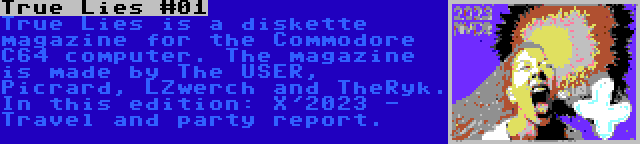 True Lies #01 | True Lies is a diskette magazine for the Commodore C64 computer. The magazine is made by The USER, Picrard, LZwerch and TheRyk. In this edition: X'2023 - Travel and party report.