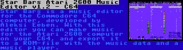 Star Bars Atari 2600 Music Editor v1.2 - C64 | Star Bars is a music editor for the Commodore C64 computer, developed by Aleksi Eeben. With this editor you can make music for the Atari 2600 computer on your C64, and export it to a ROM-file with the music data and a music player.