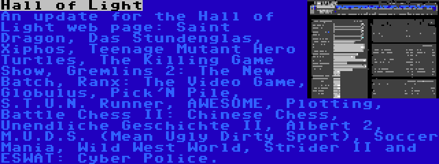 Hall of Light | An update for the Hall of Light web page: Saint Dragon, Das Stundenglas, Xiphos, Teenage Mutant Hero Turtles, The Killing Game Show, Gremlins 2: The New Batch, Ranx: The Video Game, Globulus, Pick'N Pile, S.T.U.N. Runner, AWESOME, Plotting, Battle Chess II: Chinese Chess, Unendliche Geschichte II, Albert 2, M.U.D.S. (Mean Ugly Dirty Sport), Soccer Mania, Wild West World, Strider II and ESWAT: Cyber Police.