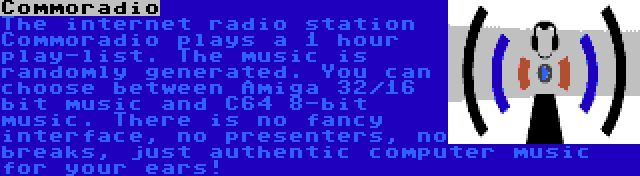 Commoradio | The internet radio station Commoradio plays a 1 hour play-list. The music is randomly generated. You can choose between Amiga 32/16 bit music and C64 8-bit music. There is no fancy interface, no presenters, no breaks, just authentic computer music for your ears!