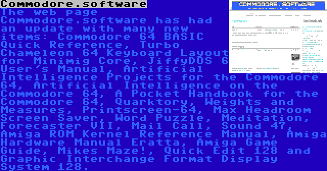 Commodore.software | The web page Commodore.software has had an update with many new items: Commodore 64 BASIC Quick Reference, Turbo Chameleon 64 Keyboard Layout for Minimig Core, JiffyDOS 6 User's Manual, Artificial Intelligence Projects for the Commodore 64, Artificial Intelligence on the Commodore 64, A Pocket Handbook for the Commodore 64, Quarktory, Weights and Measures, Printscreen-64, Max Headroom Screen Saver, Word Puzzle, Meditation, Forecaster VII, Mail Call, Sound 47, Amiga ROM Kernel Reference Manual, Amiga Hardware Manual Eratta, Amiga Game Guide, Mikes Maze!, Quick Edit 128 and Graphic Interchange Format Display System 128.