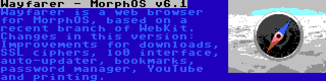 Wayfarer - MorphOS v6.1 | Wayfarer is a web browser for MorphOS, based on a recent branch of WebKit. Changes in this version: Improvements for downloads, SSL ciphers, lo0 interface, auto-updater, bookmarks, password manager, YouTube and printing.