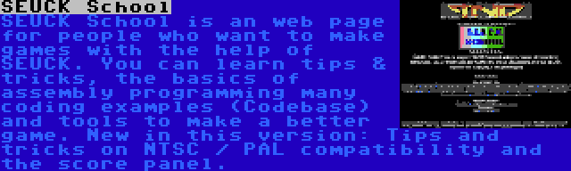 SEUCK School | SEUCK School is an web page for people who want to make games with the help of SEUCK. You can learn tips & tricks, the basics of assembly programming many coding examples (Codebase) and tools to make a better game. New in this version: Tips and tricks on NTSC / PAL compatibility and the score panel.