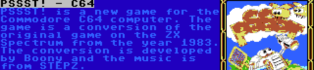 PSSST! - C64 | PSSST! is a new game for the Commodore C64 computer. The game is a conversion of the original game on the ZX Spectrum from the year 1983. The conversion is developed by Boony and the music is from STEPZ.