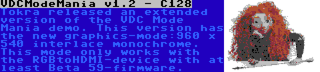 VDCModeMania v1.2 - C128 | Tokra released an extended version of the VDC Mode Mania demo. This version has the new graphics-mode:960 x 540 interlace monochrome. This mode only works with the RGBtoHDMI-device with at least Beta 59-firmware.