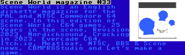 Scene World magazine #33 | Scene World is an English diskette magazine for the PAL and NTSC Commodore 64 scene. In this edition of Scene World: C64 games, 25 Years in the scene, Revision 2023, Nordichsound, Cracking in 2023, Evercade C64, Itch.io, Meatloaf, NTSC, BBS & Scene news, CBMPRGStudio and Let's make a game.