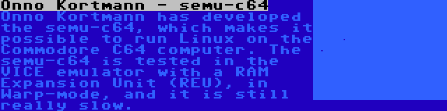 Onno Kortmann - semu-c64 | Onno Kortmann has developed the semu-c64, which makes it possible to run Linux on the Commodore C64 computer. The semu-c64 is tested in the VICE emulator with a RAM Expansion Unit (REU), in Warp-mode, and it is still really slow.
