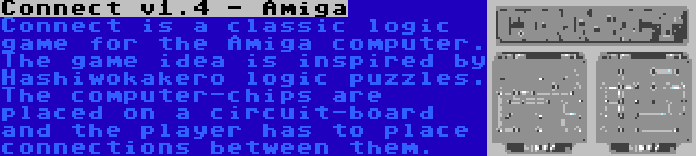 Connect v1.4 - Amiga | Connect is a classic logic game for the Amiga computer. The game idea is inspired by Hashiwokakero logic puzzles. The computer-chips are placed on a circuit-board and the player has to place connections between them.