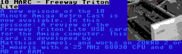 10 MARC - Freeway Triton Lite | A new episode of the 10 Minute Amiga Retro Cast is now available. In this episode: A review of the Freeway Triton Lite USB card for the Amiga computer. This card is developed by Matthias Hampel, and works on ZORRO 2 or 3 models with a 25 MHz 68030 CPU and 8 MB of RAM.