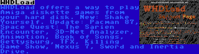 WHDLoad | WHDLoad offers a way to play Amiga diskette games from your hard disk. New: Shake Yourself. Update: Pacman 87, Space Quest: The Sarien Encounter, 3D-Net Analyzer, Animotion, Book of Songs, Gettysburg, TFX, Killing Game Show, Nexus 7, Sword and Inertia Drive.